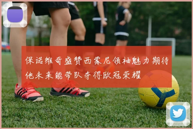 保诺维奇盛赞西蒙尼领袖魅力期待他未来能带队夺得欧冠荣耀