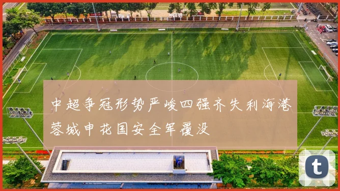 中超争冠形势严峻四强齐失利海港蓉城申花国安全军覆没