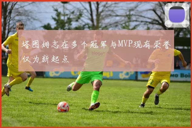 塔图姆志在多个冠军与MVP现有荣誉仅为新起点