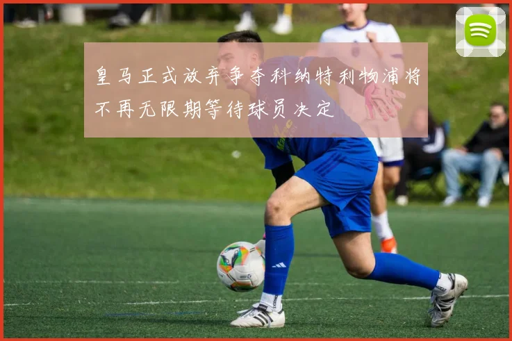 皇马正式放弃争夺科纳特利物浦将不再无限期等待球员决定