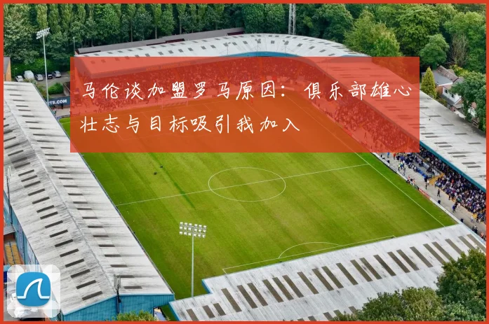 马伦谈加盟罗马原因：俱乐部雄心壮志与目标吸引我加入