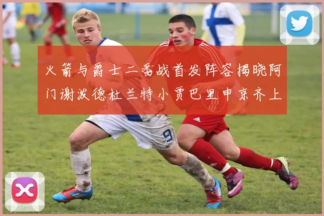 火箭与爵士二番战首发阵容揭晓阿门谢泼德杜兰特小贾巴里申京齐上阵