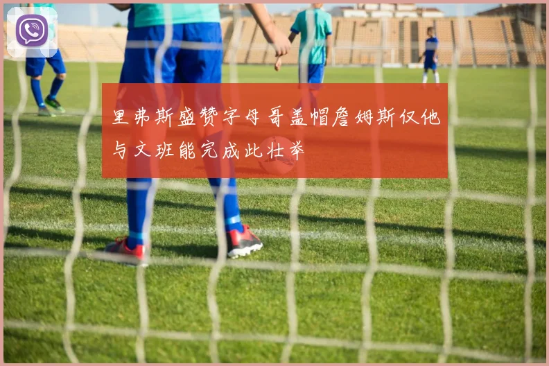 里弗斯盛赞字母哥盖帽詹姆斯仅他与文班能完成此壮举