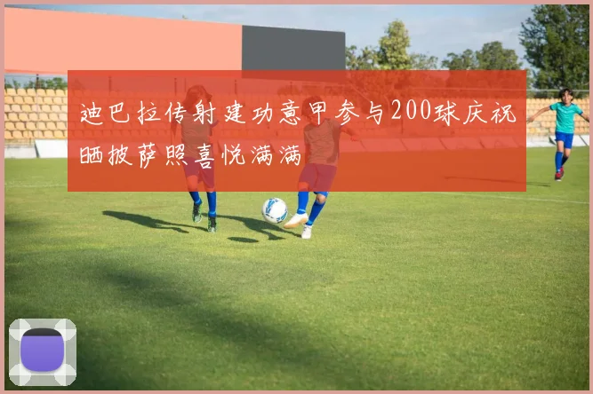 迪巴拉传射建功意甲参与200球庆祝晒披萨照喜悦满满