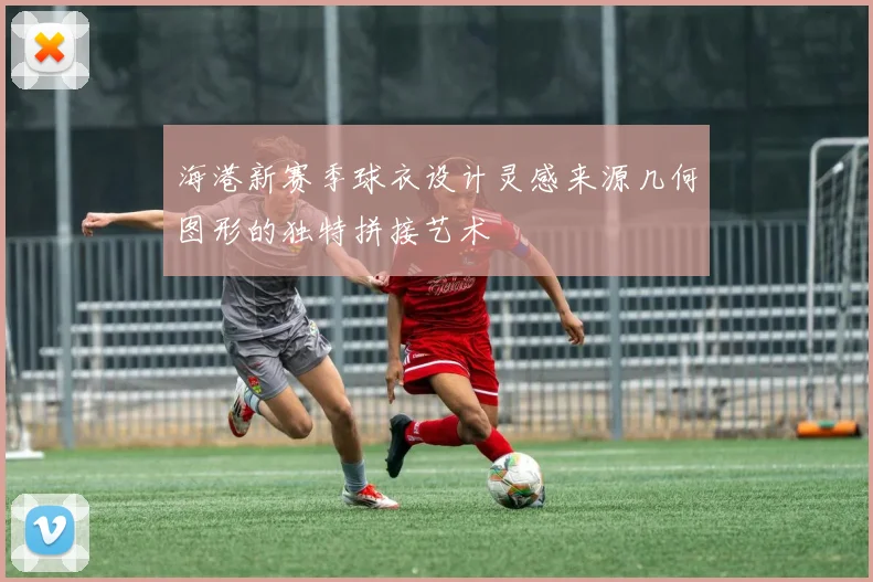 海港新赛季球衣设计灵感来源几何图形的独特拼接艺术