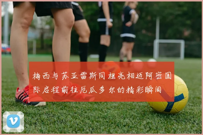 梅西与苏亚雷斯同框亮相迈阿密国际启程前往厄瓜多尔的精彩瞬间