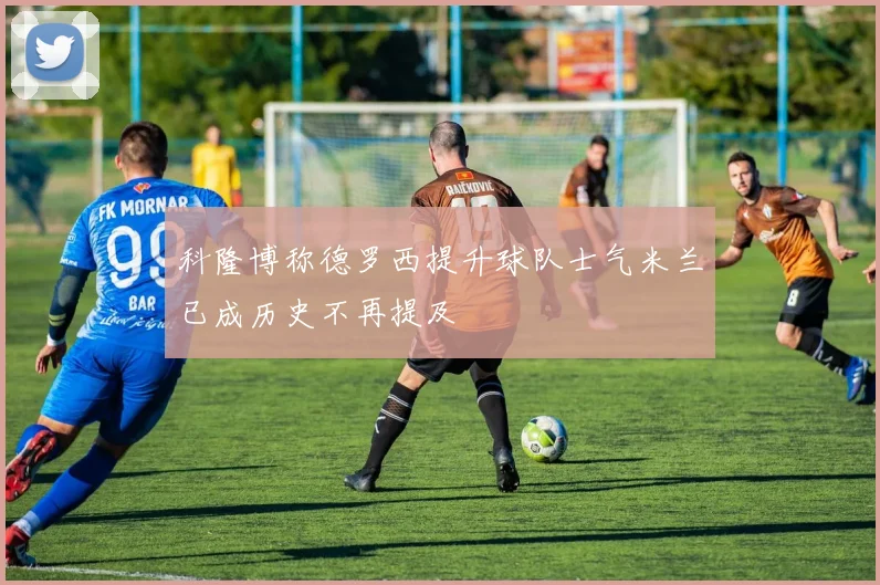 科隆博称德罗西提升球队士气米兰已成历史不再提及