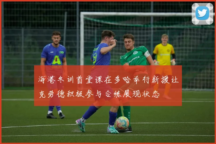 海港冬训首堂课在多哈举行新援让克劳德积极参与合练展现状态