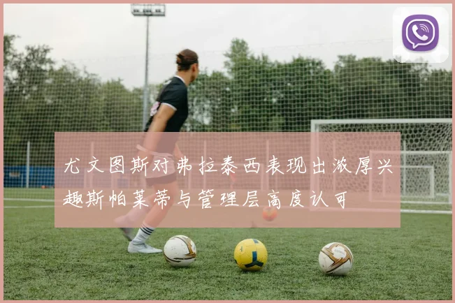 尤文图斯对弗拉泰西表现出浓厚兴趣斯帕莱蒂与管理层高度认可