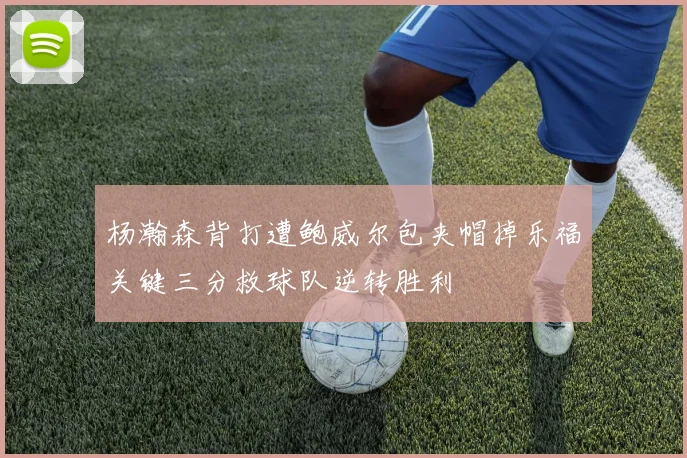 杨瀚森背打遭鲍威尔包夹帽掉乐福关键三分救球队逆转胜利