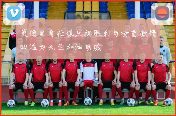 莫德里奇社媒庆祝胜利与榜首激情四溢为米兰加油助威