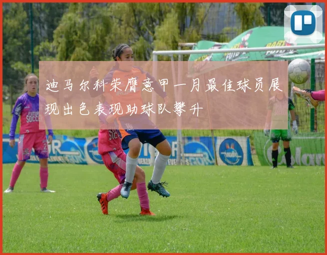 迪马尔科荣膺意甲一月最佳球员展现出色表现助球队攀升