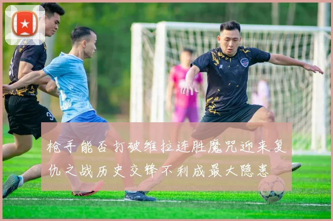 枪手能否打破维拉连胜魔咒迎来复仇之战历史交锋不利成最大隐患