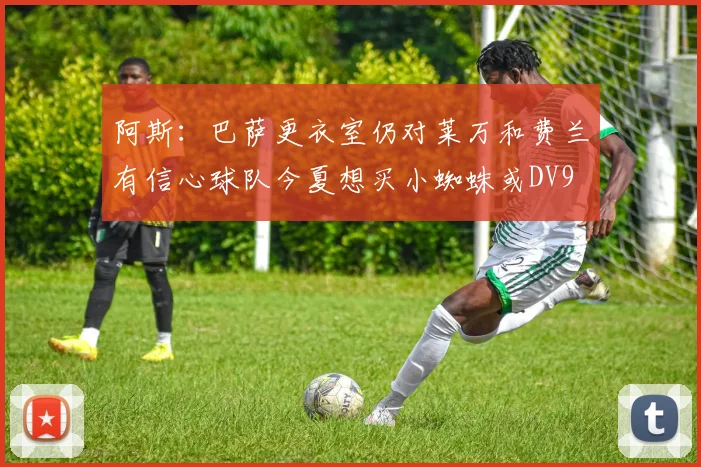 阿斯：巴萨更衣室仍对莱万和费兰有信心球队今夏想买小蜘蛛或DV9
