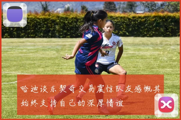 哈迪谈东契奇交易震惊队友感慨其始终支持自己的深厚情谊