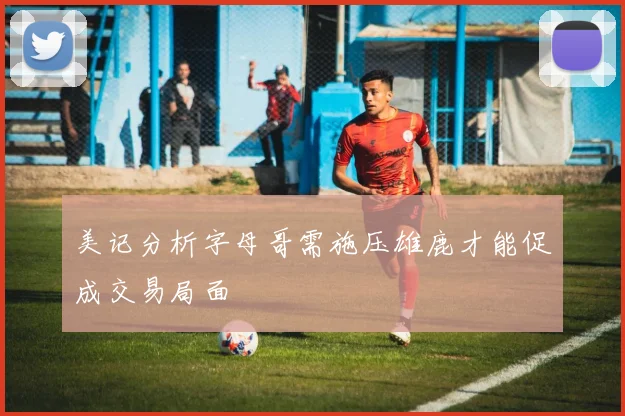 美记分析字母哥需施压雄鹿才能促成交易局面