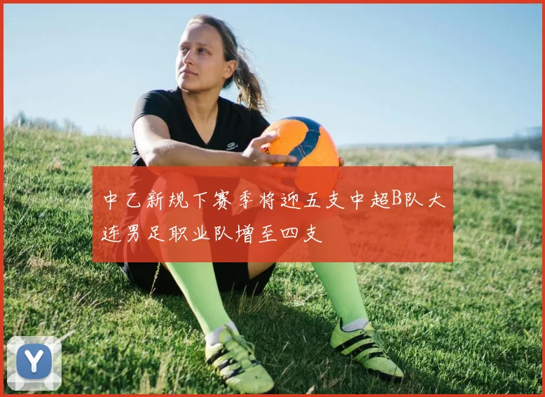 中乙新规下赛季将迎五支中超B队大连男足职业队增至四支